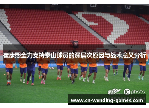 崔康熙全力支持泰山球员的深层次原因与战术意义分析