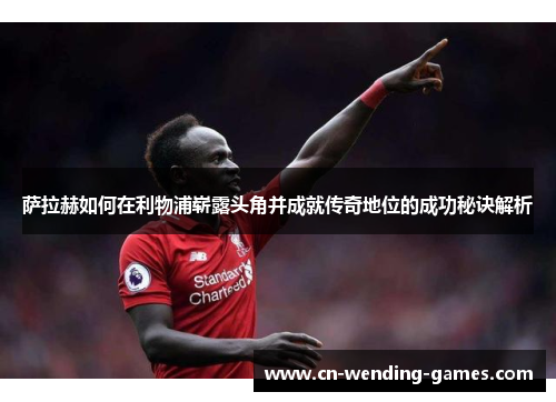 萨拉赫如何在利物浦崭露头角并成就传奇地位的成功秘诀解析