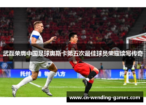 武磊荣膺中国足球奥斯卡第五次最佳球员荣耀续写传奇
