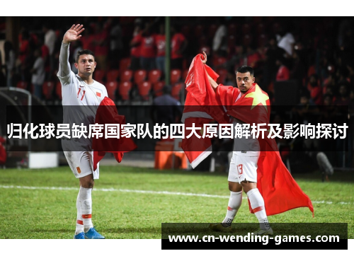 归化球员缺席国家队的四大原因解析及影响探讨