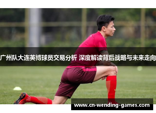 广州队大连英博球员交易分析 深度解读背后战略与未来走向 广州队大连英博球员交易分析 深度解读背后战略与未来走向