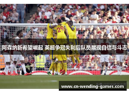 阿森纳新希望崛起 英超争冠失利后队员展现自信与斗志