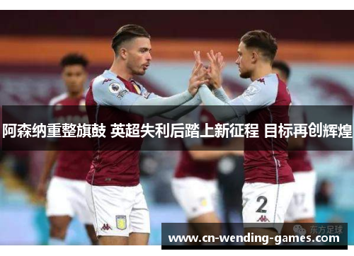 阿森纳重整旗鼓 英超失利后踏上新征程 目标再创辉煌