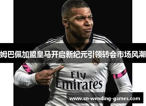 姆巴佩加盟皇马开启新纪元引领转会市场风潮