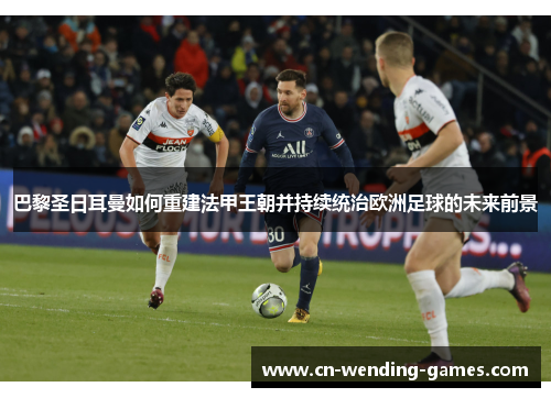 巴黎圣日耳曼如何重建法甲王朝并持续统治欧洲足球的未来前景
