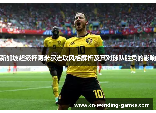 新加坡超级杯阿米尔进攻风格解析及其对球队胜负的影响 新加坡超级杯阿米尔进攻风格解析及其对球队胜负的影响
