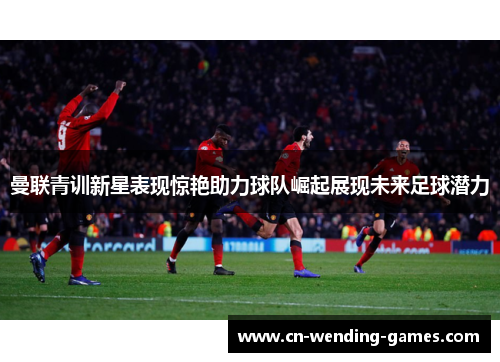 曼联青训新星表现惊艳助力球队崛起展现未来足球潜力