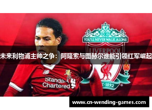 未来利物浦主帅之争：阿隆索与图赫尔谁能引领红军崛起