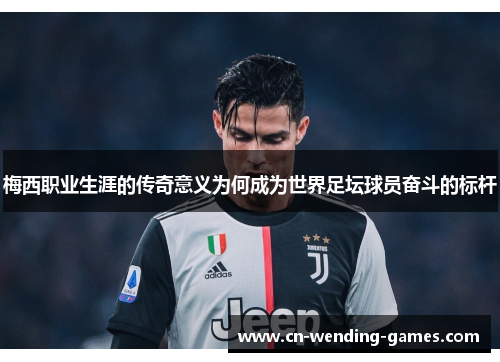 梅西职业生涯的传奇意义为何成为世界足坛球员奋斗的标杆