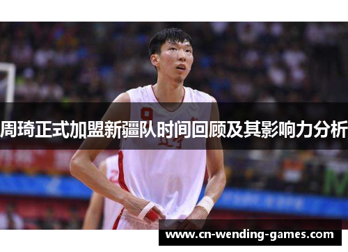 周琦正式加盟新疆队时间回顾及其影响力分析