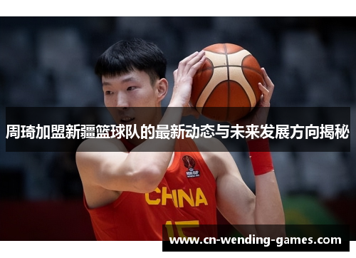 周琦加盟新疆篮球队的最新动态与未来发展方向揭秘