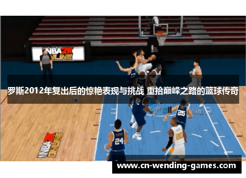 罗斯2012年复出后的惊艳表现与挑战 重拾巅峰之路的篮球传奇