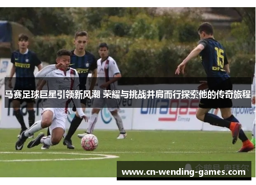 马赛足球巨星引领新风潮 荣耀与挑战并肩而行探索他的传奇旅程 马赛足球巨星引领新风潮 荣耀与挑战并肩而行探索他的传奇旅程