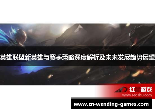 英雄联盟新英雄与赛季策略深度解析及未来发展趋势展望 英雄联盟新英雄与赛季策略深度解析及未来发展趋势展望