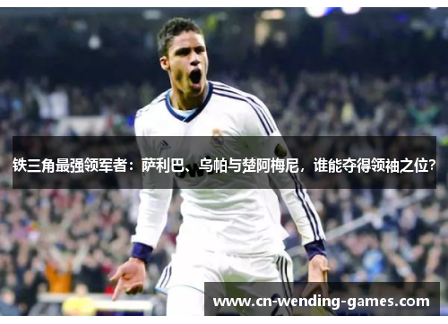 铁三角最强领军者:萨利巴、乌帕与楚阿梅尼,谁能夺得领袖之位? 铁三角最强领军者:萨利巴、乌帕与楚阿梅尼,谁能夺得领袖之位?