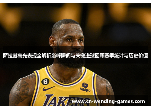 萨拉赫高光表现全解析巅峰瞬间与关键进球回顾赛季统计与历史价值