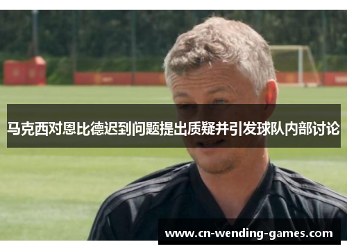 马克西对恩比德迟到问题提出质疑并引发球队内部讨论 马克西对恩比德迟到问题提出质疑并引发球队内部讨论